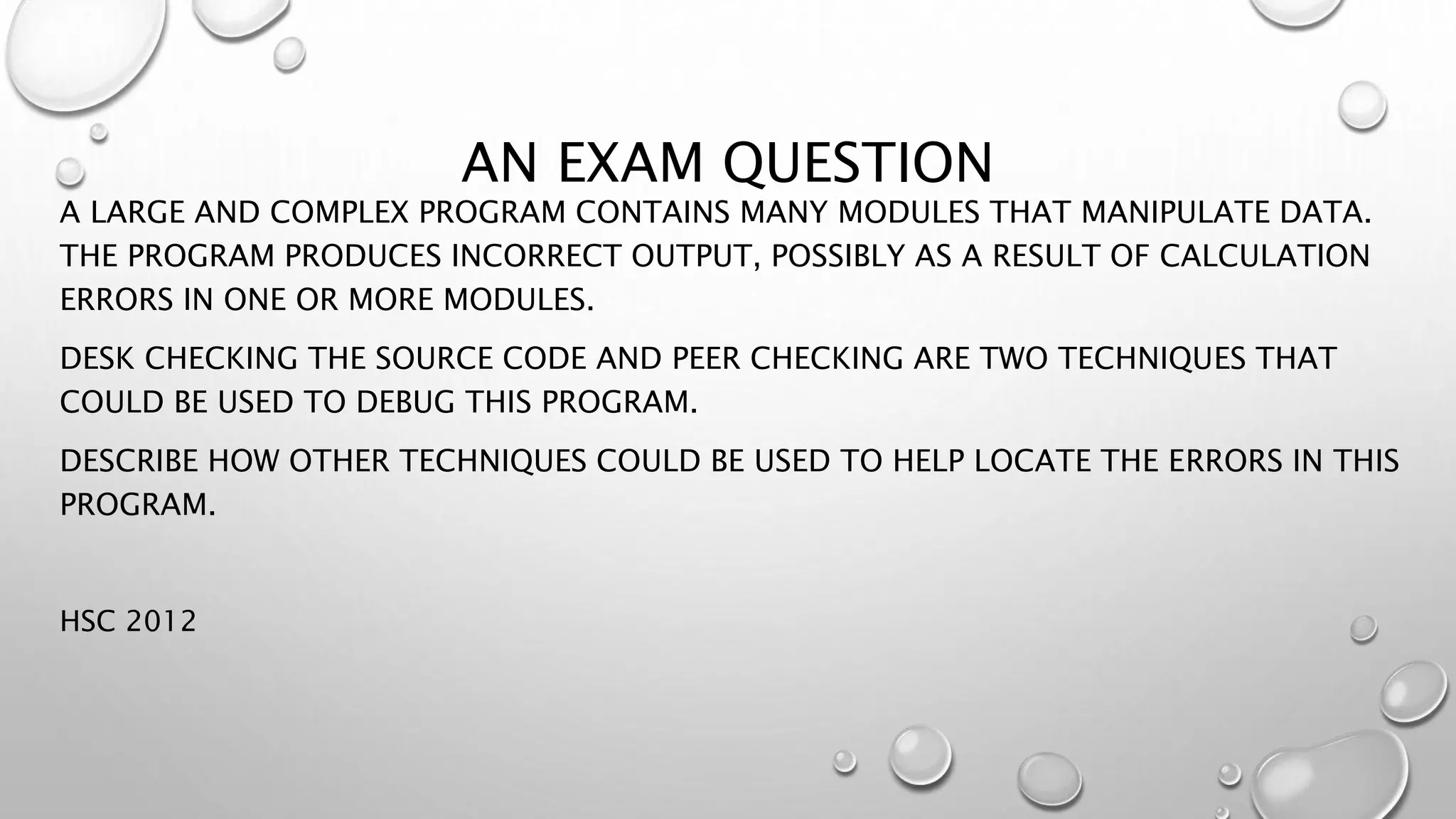 AN EXAM QUESTION
A LARGE AND COMPLEX PROGRAM CONTAINS MANY MODULES THAT MANIPULATE DATA.
THE PROGRAM PRODUCES INCORRECT OUTPUT, POSSIBLY AS A RESULT OF CALCULATION
ERRORS IN ONE OR MORE MODULES.
DESK CHECKING THE SOURCE CODE AND PEER CHECKING ARE TWO TECHNIQUES THAT
COULD BE USED TO DEBUG THIS PROGRAM.
DESCRIBE HOW OTHER TECHNIQUES COULD BE USED TO HELP LOCATE THE ERRORS IN THIS
PROGRAM.
HSC 2012
 