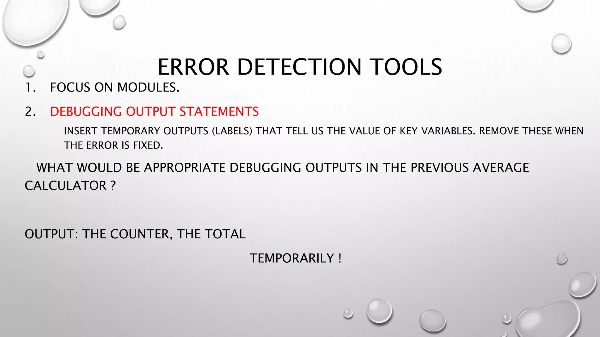 ERROR DETECTION TOOLS
1. FOCUS ON MODULES.
2. DEBUGGING OUTPUT STATEMENTS
INSERT TEMPORARY OUTPUTS (LABELS) THAT TELL US THE VALUE OF KEY VARIABLES. REMOVE THESE WHEN
THE ERROR IS FIXED.
WHAT WOULD BE APPROPRIATE DEBUGGING OUTPUTS IN THE PREVIOUS AVERAGE
CALCULATOR ?
OUTPUT: THE COUNTER, THE TOTAL
TEMPORARILY !
 