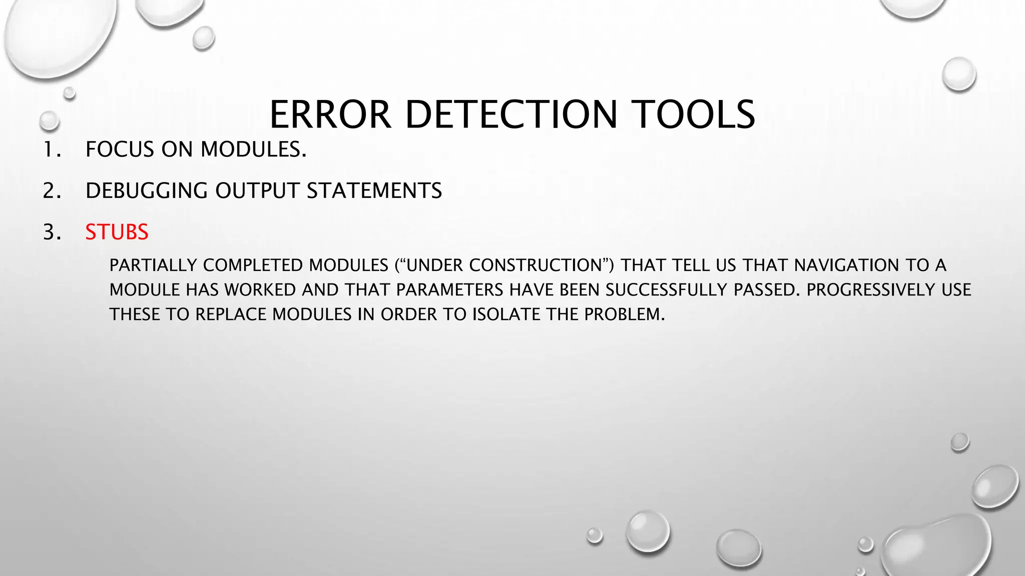 ERROR DETECTION TOOLS
1. FOCUS ON MODULES.
2. DEBUGGING OUTPUT STATEMENTS
3. STUBS
PARTIALLY COMPLETED MODULES (“UNDER CONSTRUCTION”) THAT TELL US THAT NAVIGATION TO A
MODULE HAS WORKED AND THAT PARAMETERS HAVE BEEN SUCCESSFULLY PASSED. PROGRESSIVELY USE
THESE TO REPLACE MODULES IN ORDER TO ISOLATE THE PROBLEM.
 