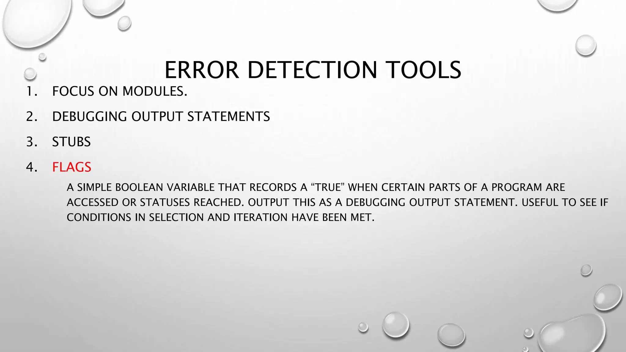 ERROR DETECTION TOOLS
1. FOCUS ON MODULES.
2. DEBUGGING OUTPUT STATEMENTS
3. STUBS
4. FLAGS
A SIMPLE BOOLEAN VARIABLE THAT RECORDS A “TRUE” WHEN CERTAIN PARTS OF A PROGRAM ARE
ACCESSED OR STATUSES REACHED. OUTPUT THIS AS A DEBUGGING OUTPUT STATEMENT. USEFUL TO SEE IF
CONDITIONS IN SELECTION AND ITERATION HAVE BEEN MET.
 