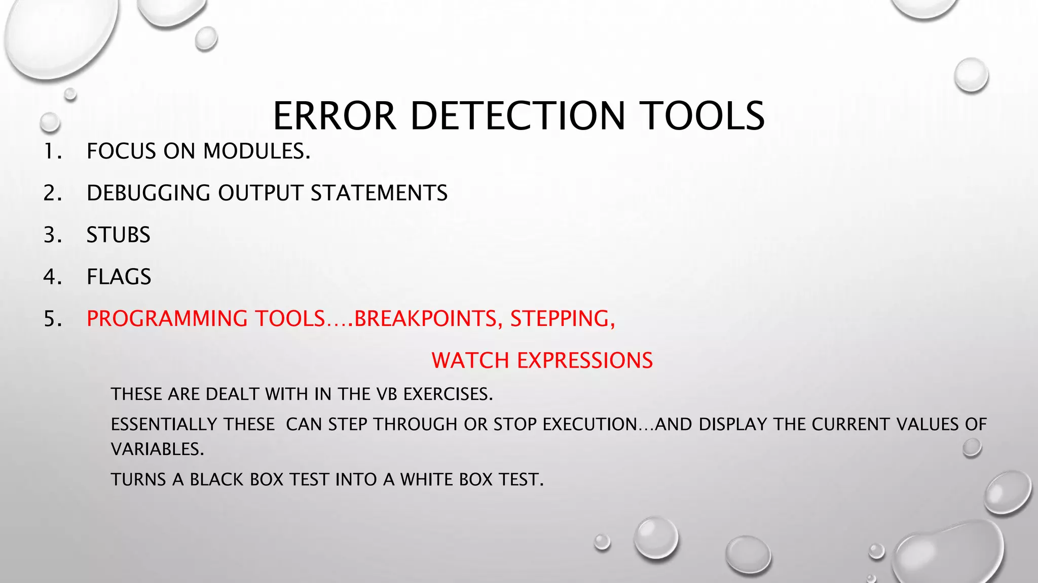 ERROR DETECTION TOOLS
1. FOCUS ON MODULES.
2. DEBUGGING OUTPUT STATEMENTS
3. STUBS
4. FLAGS
5. PROGRAMMING TOOLS….BREAKPOINTS, STEPPING,
WATCH EXPRESSIONS
THESE ARE DEALT WITH IN THE VB EXERCISES.
ESSENTIALLY THESE CAN STEP THROUGH OR STOP EXECUTION…AND DISPLAY THE CURRENT VALUES OF
VARIABLES.
TURNS A BLACK BOX TEST INTO A WHITE BOX TEST.
 