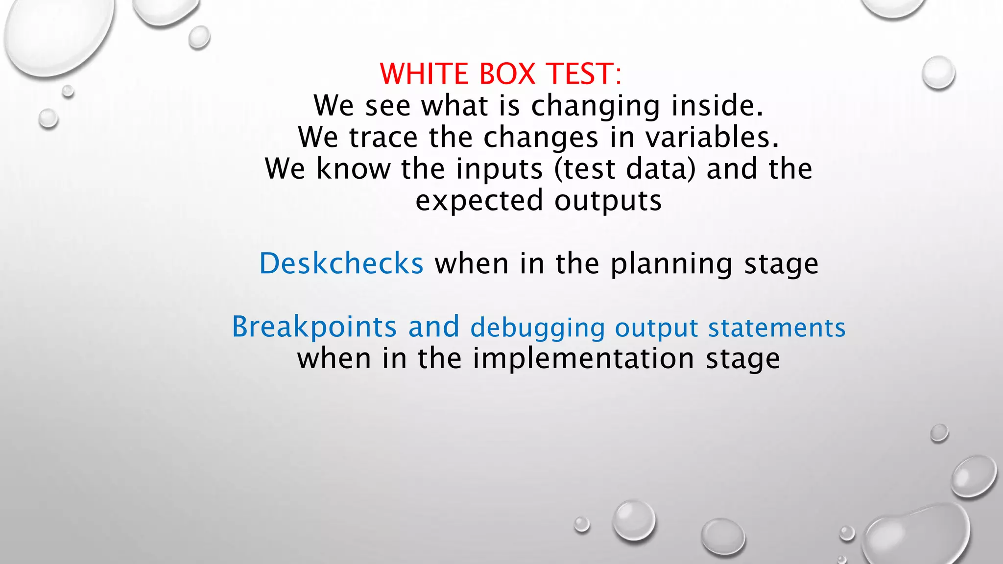 WHITE BOX TEST:
We see what is changing inside.
We trace the changes in variables.
We know the inputs (test data) and the
expected outputs
Deskchecks when in the planning stage
Breakpoints and debugging output statements
when in the implementation stage
 