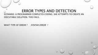 ERROR TYPES AND DETECTION
SCENARIO: A PROGRAMMER COMPLETES CODING. SHE ATTEMPTS TO CREATE AN
EXECUTABLE SOLUTION. THIS FAILS.
WHAT TYPE OF ERROR ? SYNTAX ERROR !
 