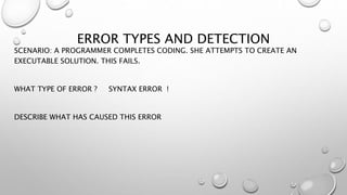 ERROR TYPES AND DETECTION
SCENARIO: A PROGRAMMER COMPLETES CODING. SHE ATTEMPTS TO CREATE AN
EXECUTABLE SOLUTION. THIS FAILS.
WHAT TYPE OF ERROR ? SYNTAX ERROR !
DESCRIBE WHAT HAS CAUSED THIS ERROR
 