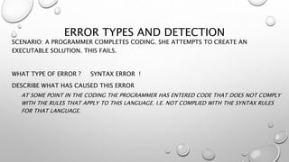 ERROR TYPES AND DETECTION
SCENARIO: A PROGRAMMER COMPLETES CODING. SHE ATTEMPTS TO CREATE AN
EXECUTABLE SOLUTION. THIS FAILS.
WHAT TYPE OF ERROR ? SYNTAX ERROR !
DESCRIBE WHAT HAS CAUSED THIS ERROR
AT SOME POINT IN THE CODING THE PROGRAMMER HAS ENTERED CODE THAT DOES NOT COMPLY
WITH THE RULES THAT APPLY TO THIS LANGUAGE. I.E. NOT COMPLIED WITH THE SYNTAX RULES
FOR THAT LANGUAGE.
 