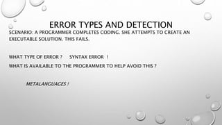 ERROR TYPES AND DETECTION
SCENARIO: A PROGRAMMER COMPLETES CODING. SHE ATTEMPTS TO CREATE AN
EXECUTABLE SOLUTION. THIS FAILS.
WHAT TYPE OF ERROR ? SYNTAX ERROR !
WHAT IS AVAILABLE TO THE PROGRAMMER TO HELP AVOID THIS ?
METALANGUAGES !
 