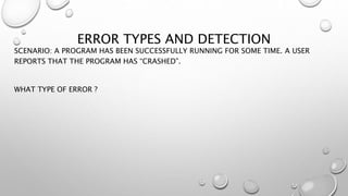 ERROR TYPES AND DETECTION
SCENARIO: A PROGRAM HAS BEEN SUCCESSFULLY RUNNING FOR SOME TIME. A USER
REPORTS THAT THE PROGRAM HAS “CRASHED”.
WHAT TYPE OF ERROR ?
 