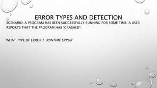 ERROR TYPES AND DETECTION
SCENARIO: A PROGRAM HAS BEEN SUCCESSFULLY RUNNING FOR SOME TIME. A USER
REPORTS THAT THE PROGRAM HAS “CRASHED”.
WHAT TYPE OF ERROR ? RUNTIME ERROR
 
