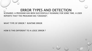 ERROR TYPES AND DETECTION
SCENARIO: A PROGRAM HAS BEEN SUCCESSFULLY RUNNING FOR SOME TIME. A USER
REPORTS THAT THE PROGRAM HAS “CRASHED”.
WHAT TYPE OF ERROR ? RUNTIME ERROR
HOW IS THIS DIFFERENT TO A LOGIC ERROR ?
 