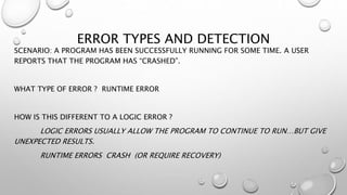ERROR TYPES AND DETECTION
SCENARIO: A PROGRAM HAS BEEN SUCCESSFULLY RUNNING FOR SOME TIME. A USER
REPORTS THAT THE PROGRAM HAS “CRASHED”.
WHAT TYPE OF ERROR ? RUNTIME ERROR
HOW IS THIS DIFFERENT TO A LOGIC ERROR ?
LOGIC ERRORS USUALLY ALLOW THE PROGRAM TO CONTINUE TO RUN…BUT GIVE
UNEXPECTED RESULTS.
RUNTIME ERRORS CRASH (OR REQUIRE RECOVERY)
 