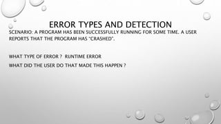 ERROR TYPES AND DETECTION
SCENARIO: A PROGRAM HAS BEEN SUCCESSFULLY RUNNING FOR SOME TIME. A USER
REPORTS THAT THE PROGRAM HAS “CRASHED”.
WHAT TYPE OF ERROR ? RUNTIME ERROR
WHAT DID THE USER DO THAT MADE THIS HAPPEN ?
 