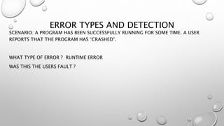 ERROR TYPES AND DETECTION
SCENARIO: A PROGRAM HAS BEEN SUCCESSFULLY RUNNING FOR SOME TIME. A USER
REPORTS THAT THE PROGRAM HAS “CRASHED”.
WHAT TYPE OF ERROR ? RUNTIME ERROR
WAS THIS THE USERS FAULT ?
 