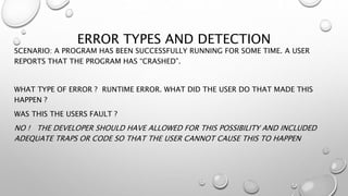 ERROR TYPES AND DETECTION
SCENARIO: A PROGRAM HAS BEEN SUCCESSFULLY RUNNING FOR SOME TIME. A USER
REPORTS THAT THE PROGRAM HAS “CRASHED”.
WHAT TYPE OF ERROR ? RUNTIME ERROR. WHAT DID THE USER DO THAT MADE THIS
HAPPEN ?
WAS THIS THE USERS FAULT ?
NO ! THE DEVELOPER SHOULD HAVE ALLOWED FOR THIS POSSIBILITY AND INCLUDED
ADEQUATE TRAPS OR CODE SO THAT THE USER CANNOT CAUSE THIS TO HAPPEN
 