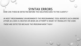 SYNTAX ERRORS
HOW CAN THESE BE DETECTED BEFORE THE SOLUTION GOES TO THE CLIENTS ?
IN MOST PROGRAMMING ENVIRONMENTS THE PROGRAMMING TOOL REPORTS SUCH ERRORS
EITHER AS CODE IS CREATED OR WHEN AN ATTEMPT IS MADE TO TRANSLATE THE CODE.
THESE ARE DETECTED BECAUSE THE PROGRAM WON’T RUN !
 