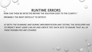 RUNTIME ERRORS
HOW CAN THESE BE DETECTED BEFORE THE SOLUTION GOES TO THE CLIENTS ?
(PROBABLY THE MOST DIFFICULT TO DETECT)
AT BOTH THE PLANNING AND DURING IMPLEMENTATION AND TESTING THE DEVELOPER HAS
TO PREDICT WHAT USERS CAN DO AND CREATE TEST DATA SETS TO ENSURE THAT ALL OF
THESE POSSIBILITIES ARE COVERED.
 
