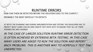 RUNTIME ERRORS
HOW CAN THESE BE DETECTED BEFORE THE SOLUTION GOES TO THE CLIENTS ?
(PROBABLY THE MOST DIFFICULT TO DETECT)
AT BOTH THE PLANNING AND DURING IMPLEMENTATION AND TESTING THE DEVELOPER HAS TO
PREDICT WHAT USERS CAN DO AND CREATE TEST DATA SETS TO ENSURE THAT ALL OF THESE
POSSIBILITIES ARE COVERED.
IN THE CASE OF LARGER SOLUTION RUNTIME ERROR DETECTION
IS OFTEN ACHIEVED BY EXTENSIVE BETA TESTING. IN THIS CASE
MANY USERS ARE ASKED TO RUN THE SOLUTION AND REPORT
BACK PROBLEMS. THIS IS ANOTHER WAY TO HOPEFULLY TEST THE
UNEXPECTED.
 