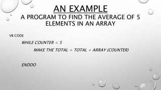 AN EXAMPLE
A PROGRAM TO FIND THE AVERAGE OF 5
ELEMENTS IN AN ARRAY
VB CODE
WHILE COUNTER < 5
MAKE THE TOTAL = TOTAL + ARRAY (COUNTER)
ENDDO
 