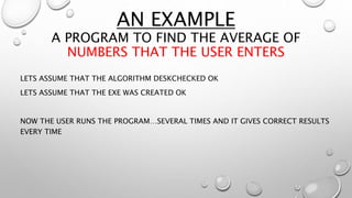 AN EXAMPLE
A PROGRAM TO FIND THE AVERAGE OF
NUMBERS THAT THE USER ENTERS
LETS ASSUME THAT THE ALGORITHM DESKCHECKED OK
LETS ASSUME THAT THE EXE WAS CREATED OK
NOW THE USER RUNS THE PROGRAM…SEVERAL TIMES AND IT GIVES CORRECT RESULTS
EVERY TIME
 