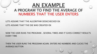 AN EXAMPLE
A PROGRAM TO FIND THE AVERAGE OF
NUMBERS THAT THE USER ENTERS
LETS ASSUME THAT THE ALGORITHM DESKCHECKED OK
LETS ASSUME THAT THE EXE WAS CREATED OK
NOW THE USER RUNS THE PROGRAM…SEVERAL TIMES AND IT GIVES CORRECT RESULTS
EVERY TIME
THEN THE USER RUNS THE PROGRAM AGAIN. ENTERS NO NUMBERS AND CLICKS THE
AVERAGE BUTTON
 