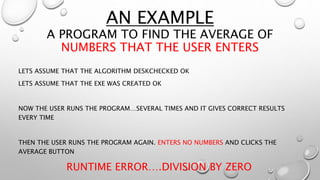 AN EXAMPLE
A PROGRAM TO FIND THE AVERAGE OF
NUMBERS THAT THE USER ENTERS
LETS ASSUME THAT THE ALGORITHM DESKCHECKED OK
LETS ASSUME THAT THE EXE WAS CREATED OK
NOW THE USER RUNS THE PROGRAM…SEVERAL TIMES AND IT GIVES CORRECT RESULTS
EVERY TIME
THEN THE USER RUNS THE PROGRAM AGAIN. ENTERS NO NUMBERS AND CLICKS THE
AVERAGE BUTTON
RUNTIME ERROR….DIVISION BY ZERO
 
