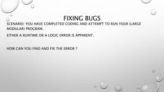 FIXING BUGS
SCENARIO: YOU HAVE COMPLETED CODING AND ATTEMPT TO RUN YOUR (LARGE
MODULAR) PROGRAM.
EITHER A RUNTIME OR A LOGIC ERROR IS APPARENT.
HOW CAN YOU FIND AND FIX THE ERROR ?
 