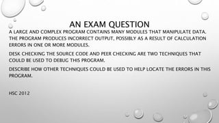 AN EXAM QUESTION
A LARGE AND COMPLEX PROGRAM CONTAINS MANY MODULES THAT MANIPULATE DATA.
THE PROGRAM PRODUCES INCORRECT OUTPUT, POSSIBLY AS A RESULT OF CALCULATION
ERRORS IN ONE OR MORE MODULES.
DESK CHECKING THE SOURCE CODE AND PEER CHECKING ARE TWO TECHNIQUES THAT
COULD BE USED TO DEBUG THIS PROGRAM.
DESCRIBE HOW OTHER TECHNIQUES COULD BE USED TO HELP LOCATE THE ERRORS IN THIS
PROGRAM.
HSC 2012
 