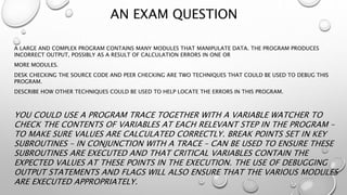AN EXAM QUESTION
A LARGE AND COMPLEX PROGRAM CONTAINS MANY MODULES THAT MANIPULATE DATA. THE PROGRAM PRODUCES
INCORRECT OUTPUT, POSSIBLY AS A RESULT OF CALCULATION ERRORS IN ONE OR
MORE MODULES.
DESK CHECKING THE SOURCE CODE AND PEER CHECKING ARE TWO TECHNIQUES THAT COULD BE USED TO DEBUG THIS
PROGRAM.
DESCRIBE HOW OTHER TECHNIQUES COULD BE USED TO HELP LOCATE THE ERRORS IN THIS PROGRAM.
YOU COULD USE A PROGRAM TRACE TOGETHER WITH A VARIABLE WATCHER TO
CHECK THE CONTENTS OF VARIABLES AT EACH RELEVANT STEP IN THE PROGRAM –
TO MAKE SURE VALUES ARE CALCULATED CORRECTLY. BREAK POINTS SET IN KEY
SUBROUTINES – IN CONJUNCTION WITH A TRACE – CAN BE USED TO ENSURE THESE
SUBROUTINES ARE EXECUTED AND THAT CRITICAL VARIABLES CONTAIN THE
EXPECTED VALUES AT THESE POINTS IN THE EXECUTION. THE USE OF DEBUGGING
OUTPUT STATEMENTS AND FLAGS WILL ALSO ENSURE THAT THE VARIOUS MODULES
ARE EXECUTED APPROPRIATELY.
 