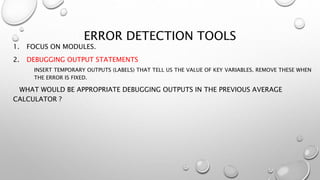 ERROR DETECTION TOOLS
1. FOCUS ON MODULES.
2. DEBUGGING OUTPUT STATEMENTS
INSERT TEMPORARY OUTPUTS (LABELS) THAT TELL US THE VALUE OF KEY VARIABLES. REMOVE THESE WHEN
THE ERROR IS FIXED.
WHAT WOULD BE APPROPRIATE DEBUGGING OUTPUTS IN THE PREVIOUS AVERAGE
CALCULATOR ?
 