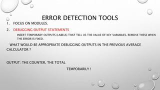 ERROR DETECTION TOOLS
1. FOCUS ON MODULES.
2. DEBUGGING OUTPUT STATEMENTS
INSERT TEMPORARY OUTPUTS (LABELS) THAT TELL US THE VALUE OF KEY VARIABLES. REMOVE THESE WHEN
THE ERROR IS FIXED.
WHAT WOULD BE APPROPRIATE DEBUGGING OUTPUTS IN THE PREVIOUS AVERAGE
CALCULATOR ?
OUTPUT: THE COUNTER, THE TOTAL
TEMPORARILY !
 