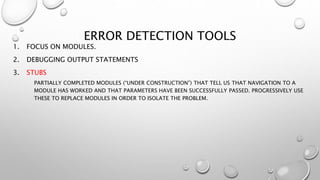 ERROR DETECTION TOOLS
1. FOCUS ON MODULES.
2. DEBUGGING OUTPUT STATEMENTS
3. STUBS
PARTIALLY COMPLETED MODULES (“UNDER CONSTRUCTION”) THAT TELL US THAT NAVIGATION TO A
MODULE HAS WORKED AND THAT PARAMETERS HAVE BEEN SUCCESSFULLY PASSED. PROGRESSIVELY USE
THESE TO REPLACE MODULES IN ORDER TO ISOLATE THE PROBLEM.
 
