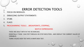 ERROR DETECTION TOOLS
1. FOCUS ON MODULES.
2. DEBUGGING OUTPUT STATEMENTS
3. STUBS
4. FLAGS
5. PROGRAMMING TOOLS….BREAKPOINTS, STEPPING,
WATCH EXPRESSIONS
THESE ARE DEALT WITH IN THE VB EXERCISES.
ESSENTIALLY THESE CAN STEP THROUGH OR STOP EXECUTION…AND DISPLAY THE CURRENT VALUES OF
VARIABLES.
TURNS A BLACK BOX TEST INTO A WHITE BOX TEST.
 