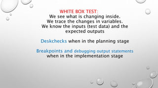 WHITE BOX TEST:
We see what is changing inside.
We trace the changes in variables.
We know the inputs (test data) and the
expected outputs
Deskchecks when in the planning stage
Breakpoints and debugging output statements
when in the implementation stage
 