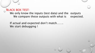 BLACK BOX TEST:
We only know the inputs (test data) and the outputs
We compare these outputs with what is expected.
If actual and expected don’t match…….
We start debugging !
 