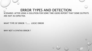 ERROR TYPES AND DETECTION
SCENARIO: AFTER USING A SOLUTION FOR SOME TIME USERS REPORT THAT SOME OUTPUTS
ARE NOT AS EXPECTED.
WHAT TYPE OF ERROR ?...... LOGIC ERROR
WHY NOT A SYNTAX ERROR ?
 