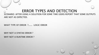 ERROR TYPES AND DETECTION
SCENARIO: AFTER USING A SOLUTION FOR SOME TIME USERS REPORT THAT SOME OUTPUTS
ARE NOT AS EXPECTED.
WHAT TYPE OF ERROR ?...... LOGIC ERROR
WHY NOT A SYNTAX ERROR ?
WHY NOT A RUNTIME ERROR ?
 