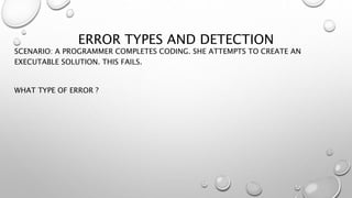 ERROR TYPES AND DETECTION
SCENARIO: A PROGRAMMER COMPLETES CODING. SHE ATTEMPTS TO CREATE AN
EXECUTABLE SOLUTION. THIS FAILS.
WHAT TYPE OF ERROR ?
 