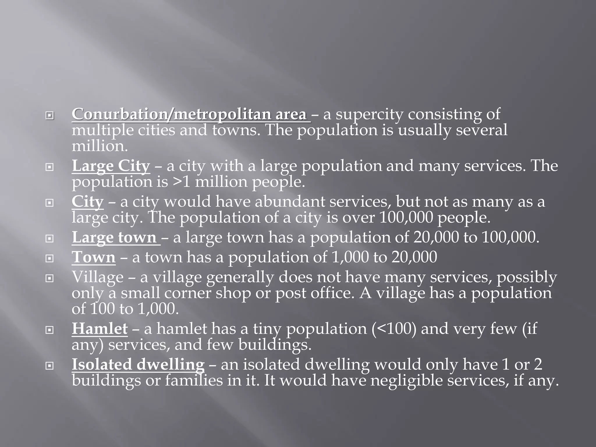  Conurbation/metropolitan area – a supercity consisting of
multiple cities and towns. The population is usually several
million.
 Large City – a city with a large population and many services. The
population is >1 million people.
 City – a city would have abundant services, but not as many as a
large city. The population of a city is over 100,000 people.
 Large town – a large town has a population of 20,000 to 100,000.
 Town – a town has a population of 1,000 to 20,000
 Village – a village generally does not have many services, possibly
only a small corner shop or post office. A village has a population
of 100 to 1,000.
 Hamlet – a hamlet has a tiny population (<100) and very few (if
any) services, and few buildings.
 Isolated dwelling – an isolated dwelling would only have 1 or 2
buildings or families in it. It would have negligible services, if any.
 