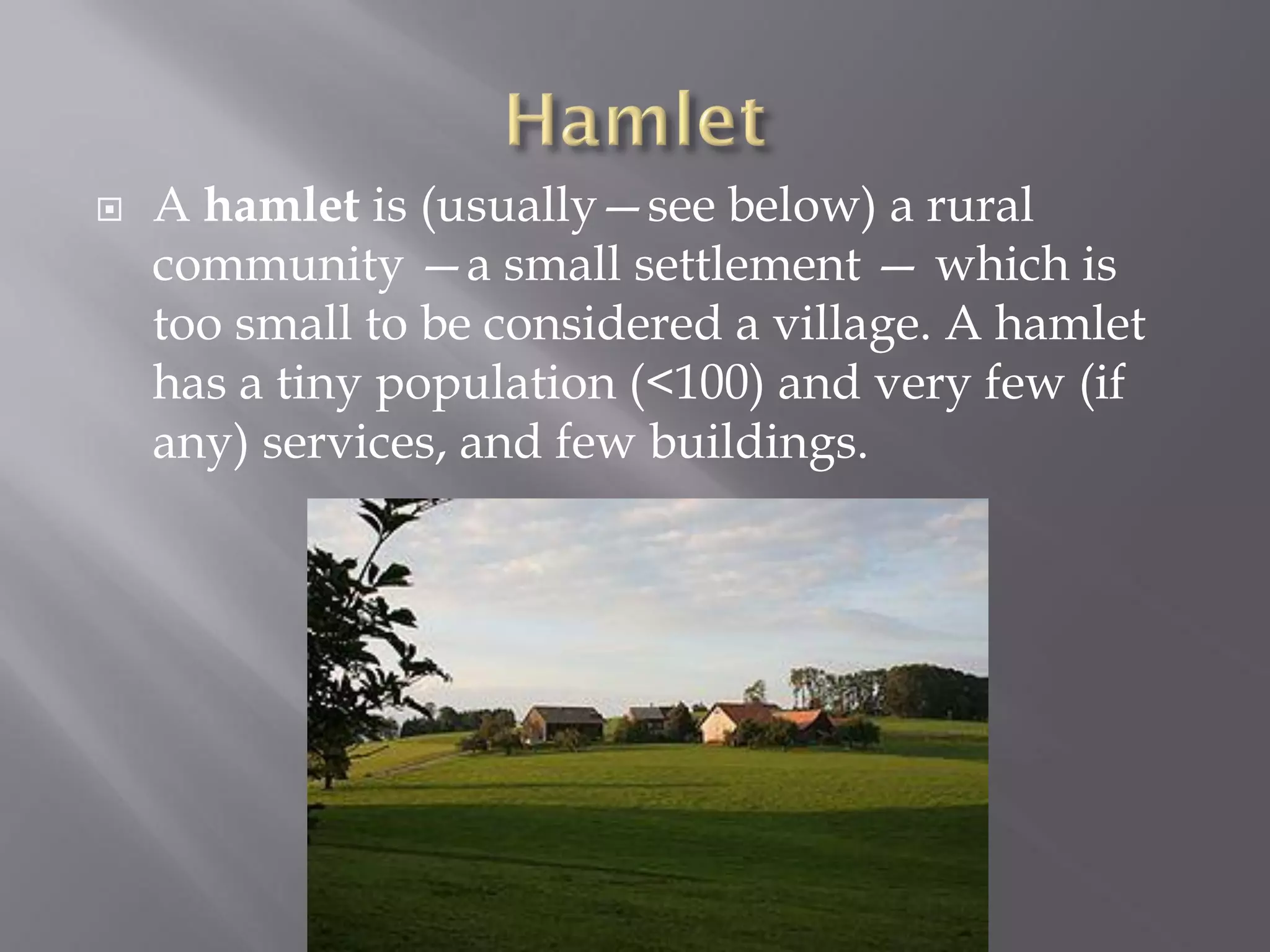  A hamlet is (usually—see below) a rural
community —a small settlement — which is
too small to be considered a village. A hamlet
has a tiny population (<100) and very few (if
any) services, and few buildings.
 
