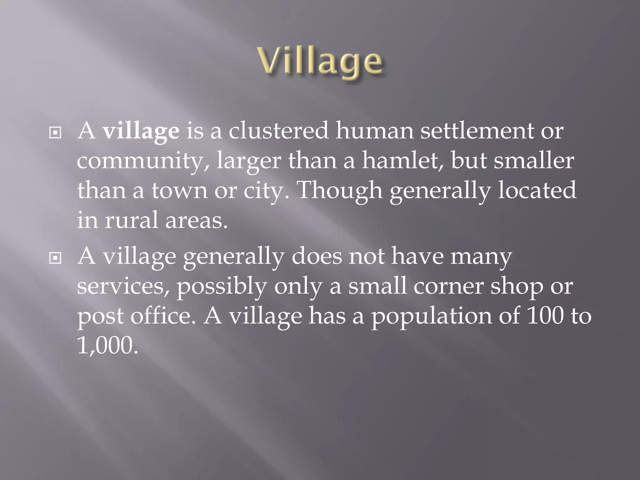  A village is a clustered human settlement or
community, larger than a hamlet, but smaller
than a town or city. Though generally located
in rural areas.
 A village generally does not have many
services, possibly only a small corner shop or
post office. A village has a population of 100 to
1,000.
 
