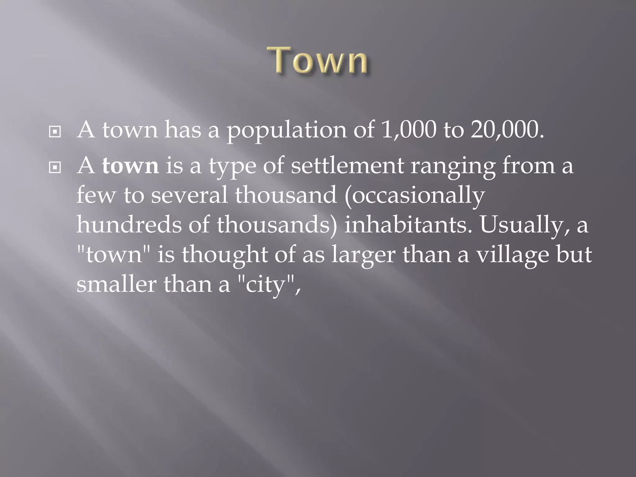  A town has a population of 1,000 to 20,000.
 A town is a type of settlement ranging from a
few to several thousand (occasionally
hundreds of thousands) inhabitants. Usually, a
"town" is thought of as larger than a village but
smaller than a "city",
 