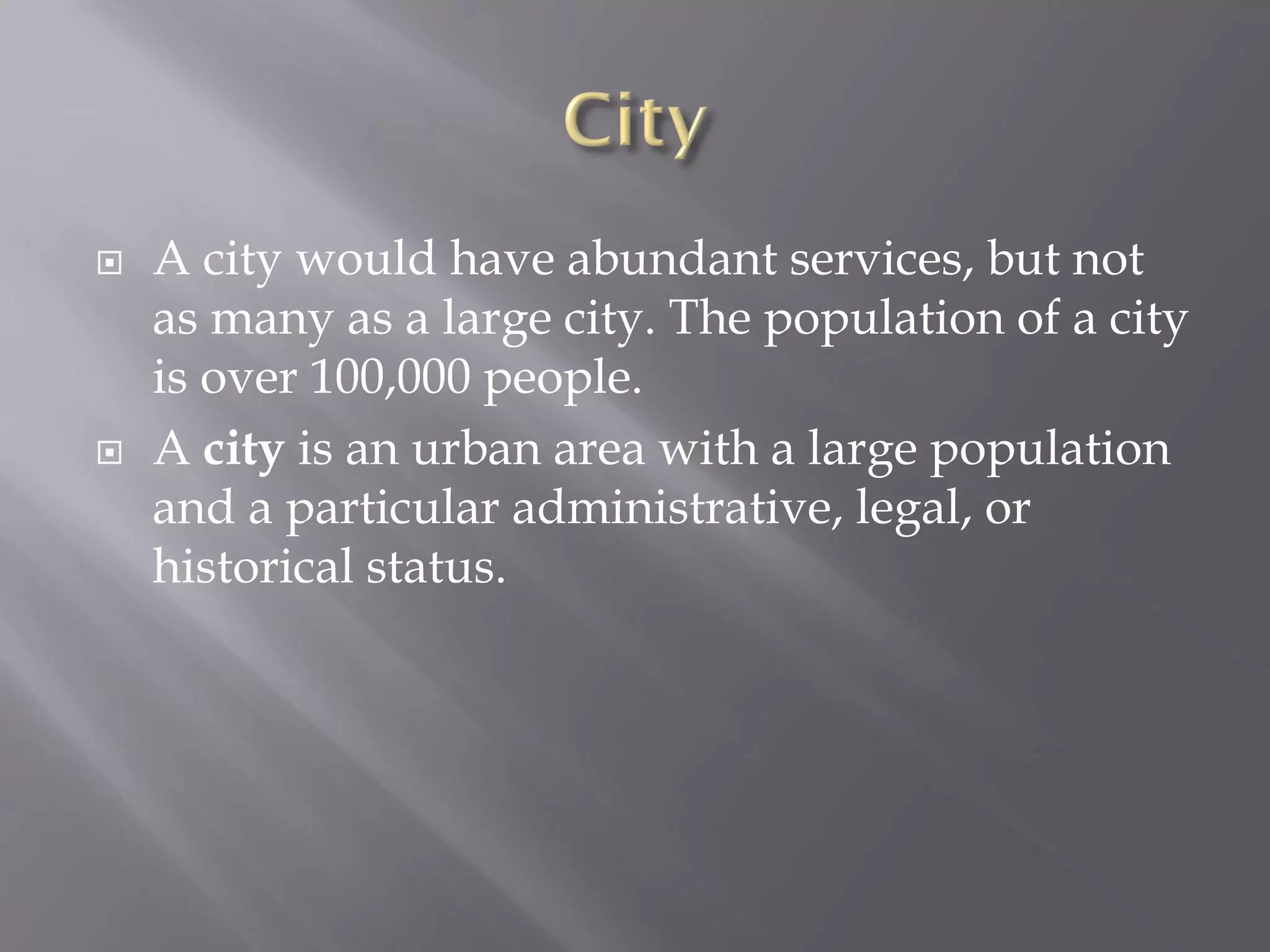  A city would have abundant services, but not
as many as a large city. The population of a city
is over 100,000 people.
 A city is an urban area with a large population
and a particular administrative, legal, or
historical status.
 