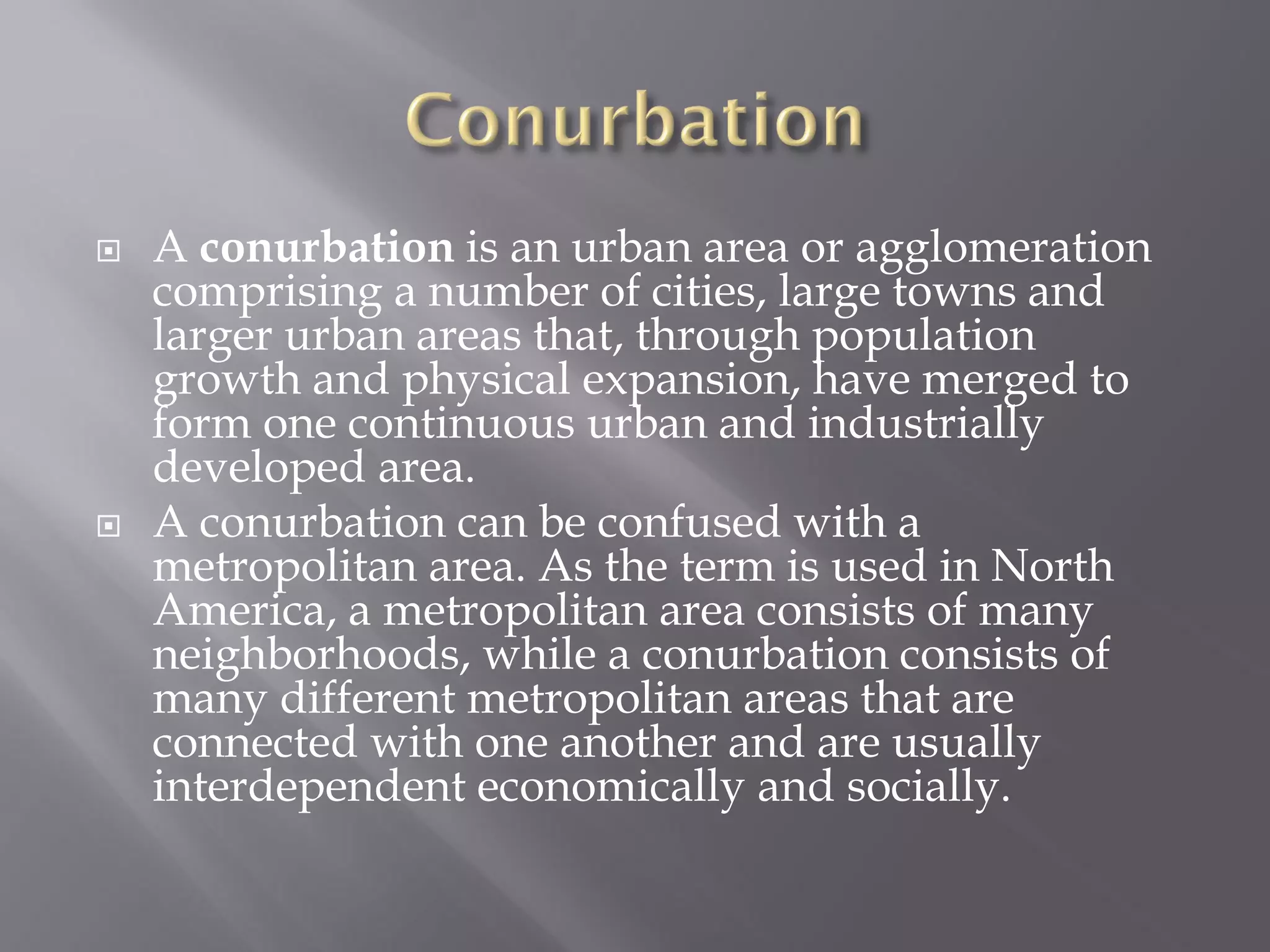  A conurbation is an urban area or agglomeration
comprising a number of cities, large towns and
larger urban areas that, through population
growth and physical expansion, have merged to
form one continuous urban and industrially
developed area.
 A conurbation can be confused with a
metropolitan area. As the term is used in North
America, a metropolitan area consists of many
neighborhoods, while a conurbation consists of
many different metropolitan areas that are
connected with one another and are usually
interdependent economically and socially.
 