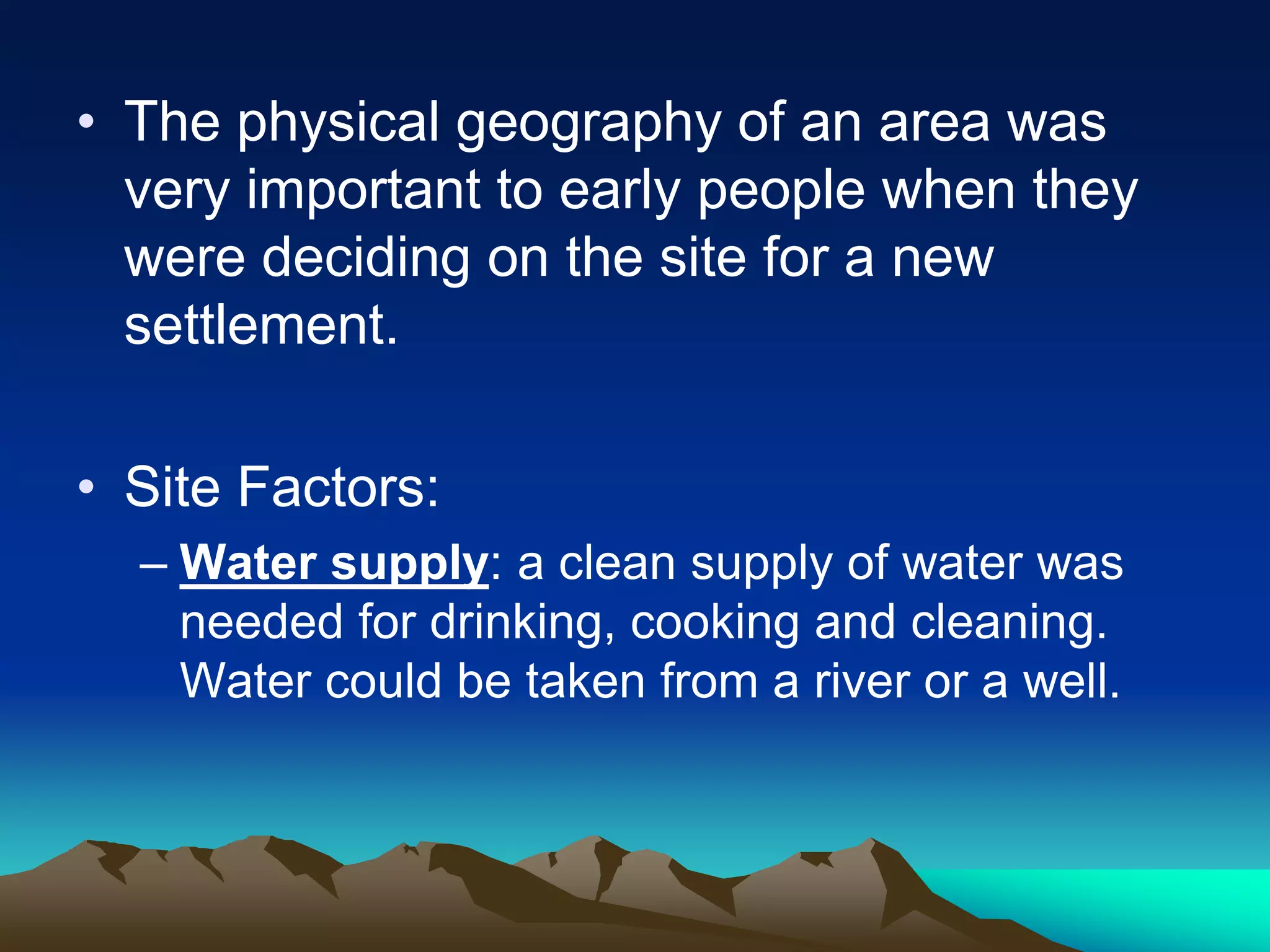 • The physical geography of an area was
very important to early people when they
were deciding on the site for a new
settlement.
• Site Factors:
– Water supply: a clean supply of water was
needed for drinking, cooking and cleaning.
Water could be taken from a river or a well.
 