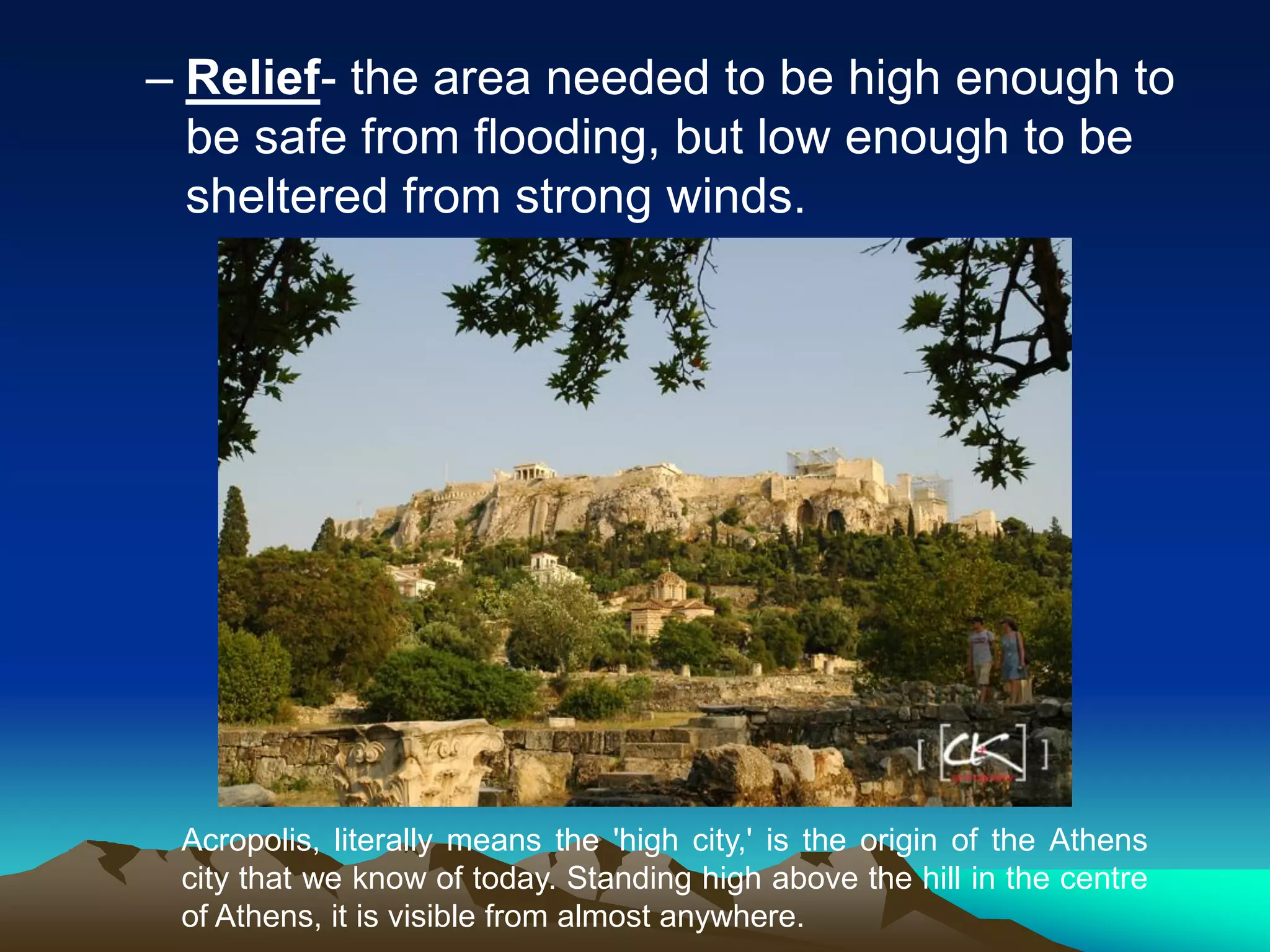 – Relief- the area needed to be high enough to
be safe from flooding, but low enough to be
sheltered from strong winds.
Acropolis, literally means the 'high city,' is the origin of the Athens
city that we know of today. Standing high above the hill in the centre
of Athens, it is visible from almost anywhere.
 
