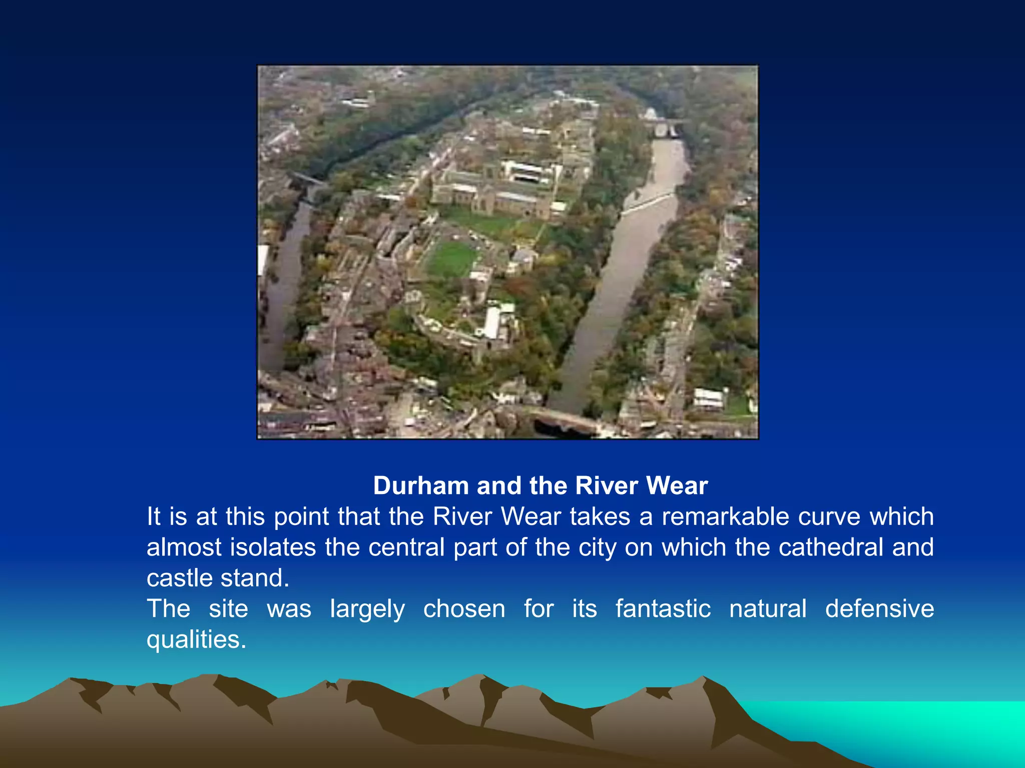 Durham and the River Wear
It is at this point that the River Wear takes a remarkable curve which
almost isolates the central part of the city on which the cathedral and
castle stand.
The site was largely chosen for its fantastic natural defensive
qualities.
 