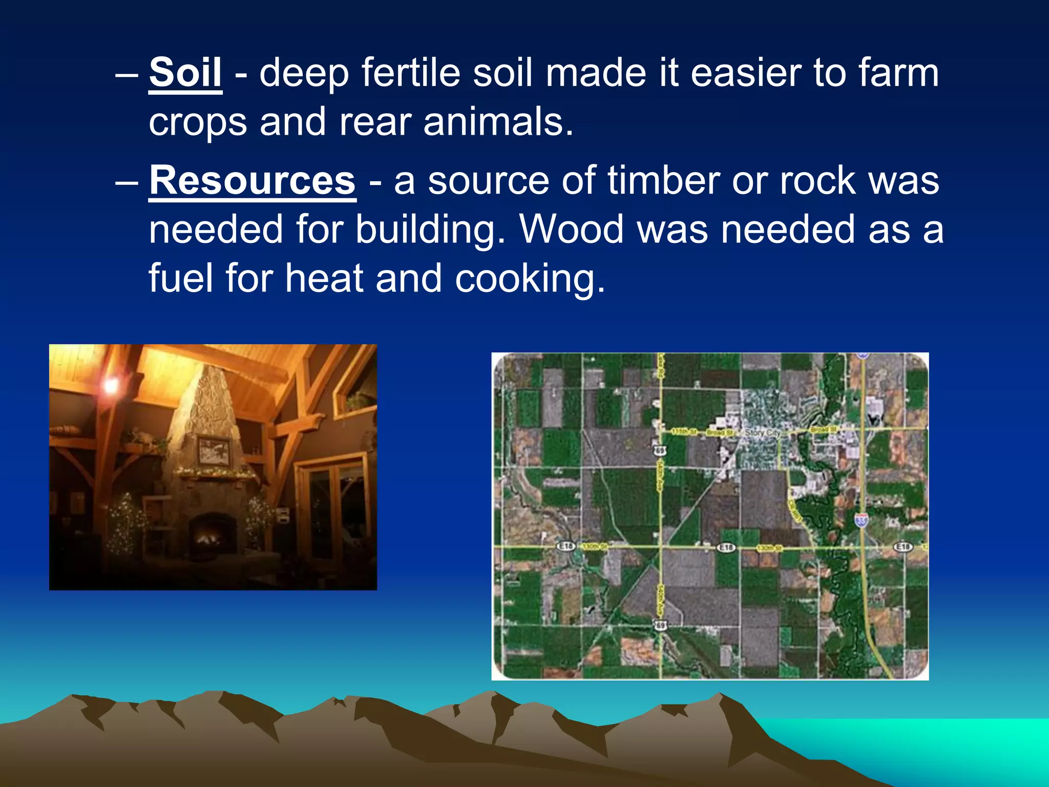 – Soil - deep fertile soil made it easier to farm
crops and rear animals.
– Resources - a source of timber or rock was
needed for building. Wood was needed as a
fuel for heat and cooking.
 