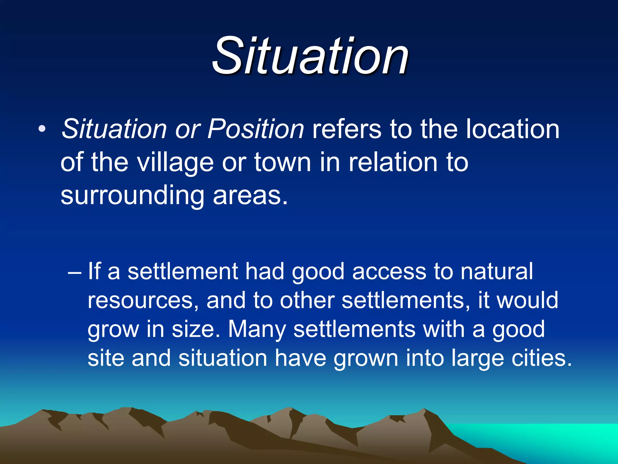 Situation
• Situation or Position refers to the location
of the village or town in relation to
surrounding areas.
– If a settlement had good access to natural
resources, and to other settlements, it would
grow in size. Many settlements with a good
site and situation have grown into large cities.
 