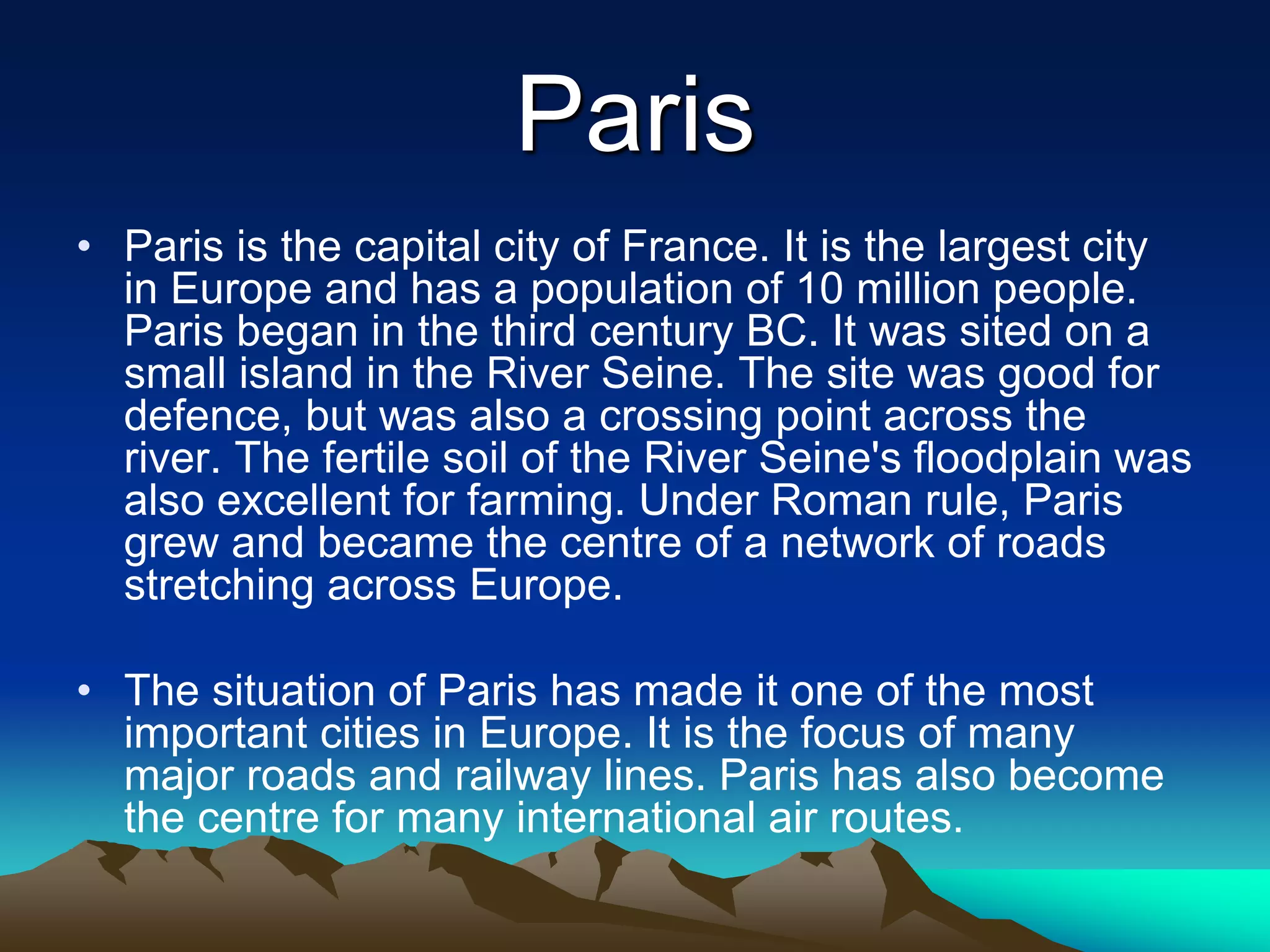 Paris
• Paris is the capital city of France. It is the largest city
in Europe and has a population of 10 million people.
Paris began in the third century BC. It was sited on a
small island in the River Seine. The site was good for
defence, but was also a crossing point across the
river. The fertile soil of the River Seine's floodplain was
also excellent for farming. Under Roman rule, Paris
grew and became the centre of a network of roads
stretching across Europe.
• The situation of Paris has made it one of the most
important cities in Europe. It is the focus of many
major roads and railway lines. Paris has also become
the centre for many international air routes.
 