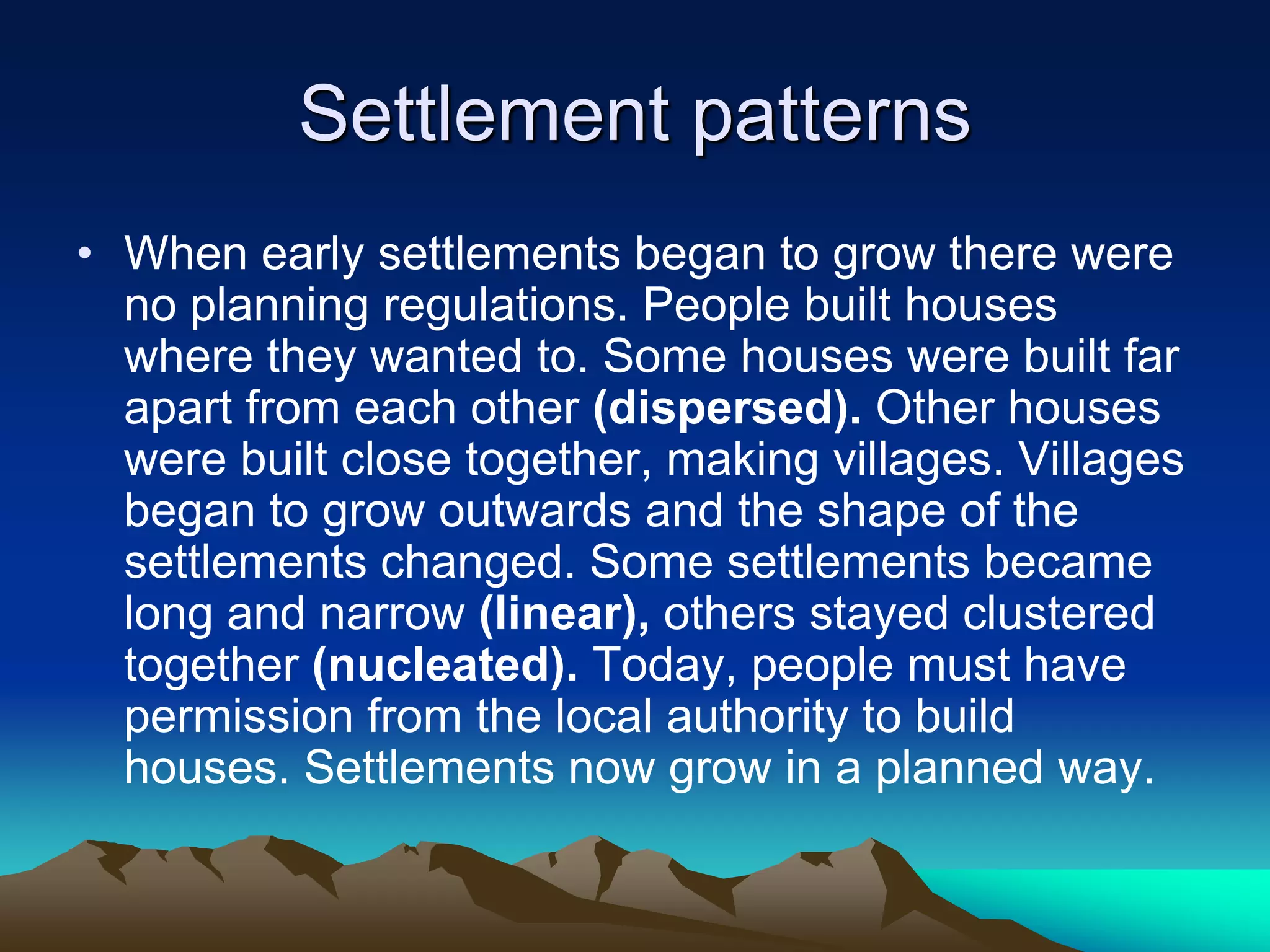 Settlement patterns
• When early settlements began to grow there were
no planning regulations. People built houses
where they wanted to. Some houses were built far
apart from each other (dispersed). Other houses
were built close together, making villages. Villages
began to grow outwards and the shape of the
settlements changed. Some settlements became
long and narrow (linear), others stayed clustered
together (nucleated). Today, people must have
permission from the local authority to build
houses. Settlements now grow in a planned way.
 