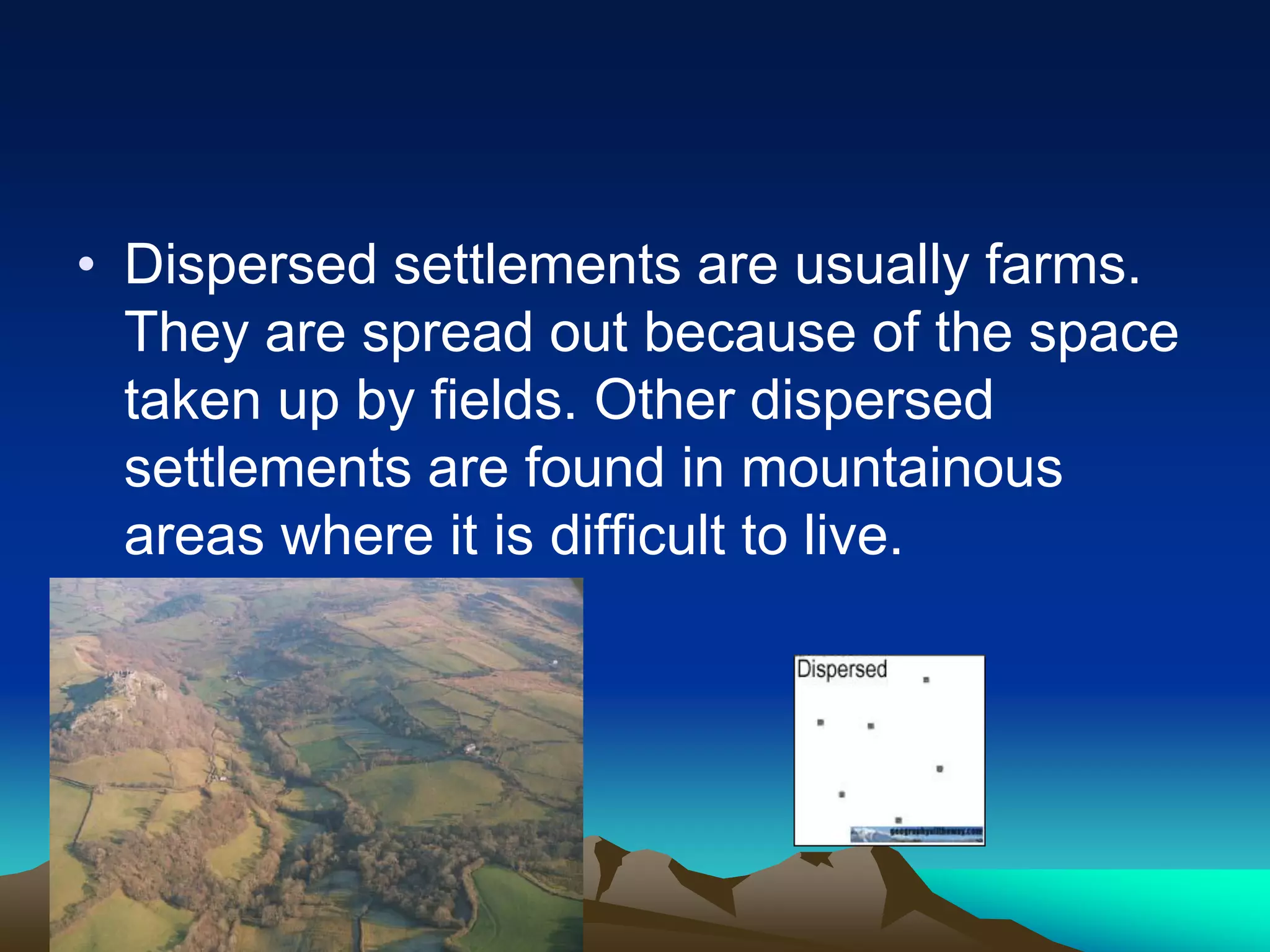 • Dispersed settlements are usually farms.
They are spread out because of the space
taken up by fields. Other dispersed
settlements are found in mountainous
areas where it is difficult to live.
 